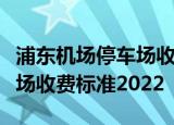 浦东机场停车场收费多少钱一天浦东机场停车场收费标准2022