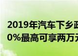 2019年汽车下乡政策出炉农村户口购车补贴10%最高可享两万元