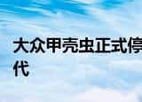 大众甲壳虫正式停产其实我们都错怪了最后一代