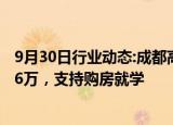 9月30日行业动态:成都高新区出台购房支持政策：最高补贴6万，支持购房就学