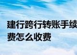 建行跨行转账手续费是多少建行跨行转账手续费怎么收费