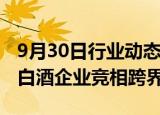 9月30日行业动态:国产威士忌产量首超进口，白酒企业竞相跨界