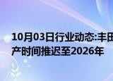 10月03日行业动态:丰田汽车将其首款美国制造电动汽车投产时间推迟至2026年