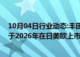 10月04日行业动态:丰田与斯巴鲁联合开发的纯电动汽车或于2026年在日美欧上市