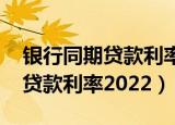 银行同期贷款利率2022（中国人民银行同期贷款利率2022）