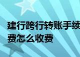 建行跨行转账手续费是多少建行跨行转账手续费怎么收费