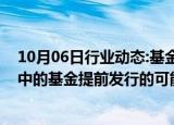 10月06日行业动态:基金公司人士：公司内部已在讨论筹备中的基金提前发行的可能性