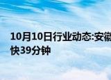 10月10日行业动态:安徽宣城至绩溪高铁11日开通运营，最快39分钟