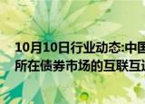 10月10日行业动态:中国外汇交易中心副总裁崔嵬：和交易所在债券市场的互联互通从技术上已具备上线条件