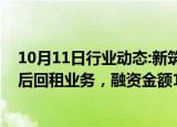 10月11日行业动态:新筑股份：拟与万宝租赁开展融资性售后回租业务，融资金额1亿元