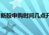 新股申购时间几点开始新股申购时间几点结束