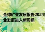 全球矿业发展报告2024显示：全球矿业产业链格局调整，矿业发展进入新周期