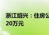 浙江绍兴：住房公积金最高贷款额度上调至120万元