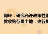 陶玲：研究允许政策性银行 商业银行向有条件的企业发放贷款收购存量土地，央行提供必要再贷款支持