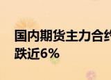 国内期货主力合约早盘跌多涨少，玻璃 纯碱跌近6%