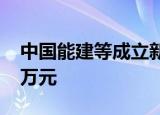 中国能建等成立新材料公司，注册资本6000万元