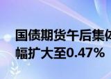 国债期货午后集体上涨，30年期主力合约涨幅扩大至0.47%