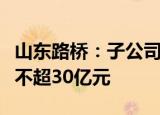 山东路桥：子公司路桥集团拟增资扩股，规模不超30亿元