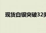 现货白银突破32美元/盎司，日内涨超1%