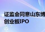 证监会同意山东博苑医药化学股份有限公司在创业板IPO