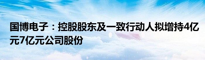 国博电子：控股股东及一致行动人拟增持4亿元7亿元公司股份