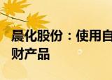 晨化股份：使用自有闲置资金购买500万元理财产品