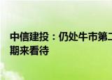 中信建投：仍处牛市第二段“拉锯战”，可用牛市中的震荡期来看待