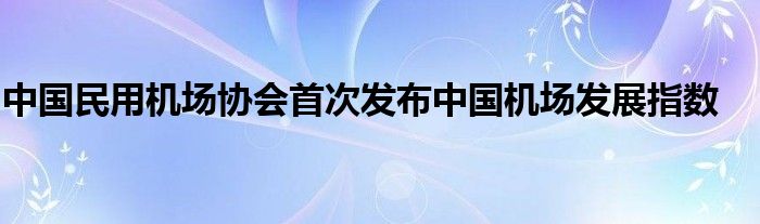 中国民用机场协会首次发布中国机场发展指数