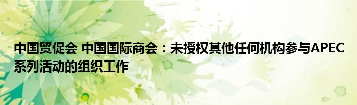 中国贸促会 中国国际商会：未授权其他任何机构参与APEC系列活动的组织工作