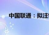 中国联通：拟注销5.13亿股已回购股份