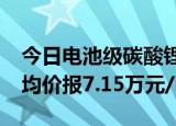 今日电池级碳酸锂价格较上一日下跌500元，均价报7.15万元/吨