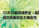 23天21板双成药业：股票交易严重异动，重组事项能否最终成功实施存在不确定性