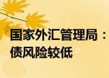 国家外汇管理局：我国外债规模总体适度，偿债风险较低