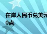 在岸人民币兑美元较上一交易日夜盘收盘跌30点