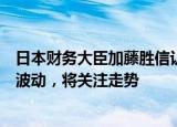 日本财务大臣加藤胜信认为外汇市场出现单边且快速的汇率波动，将关注走势