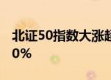 北证50指数大涨超6%，北交所超40股涨超10%