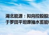 湖北能源：拟向控股股东 实控人定增募资不超29亿元，用于罗田平坦原抽水蓄能电站项目