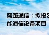 盛路通信：拟投资不超10亿元建设新一代智能通信设备项目