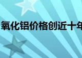 氧化铝价格创近十年新高，供给收紧局面难改