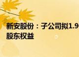 新安股份：子公司拟1.9亿元收购关联方所持传化嘉易100%股东权益