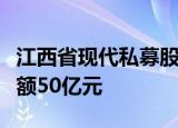 江西省现代私募股权投资基金登记成立，出资额50亿元