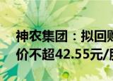 神农集团：拟回购1亿2亿元公司股份，回购价不超42.55元/股