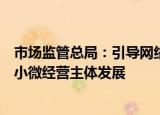 市场监管总局：引导网络交易平台发挥流量积极作用扶持中小微经营主体发展