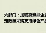 六部门：加强高耗能企业使用绿色电力的刚性约束，研究制定政府采购支持绿色产品相关政策