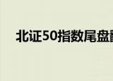 北证50指数尾盘翻红，此前一度跌超4%