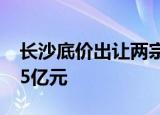 长沙底价出让两宗住宅地块，成交总价约14.5亿元