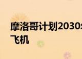 摩洛哥计划2030年试飞首架本地组装的商用飞机