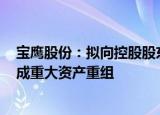 宝鹰股份：拟向控股股东出售宝鹰建设100%股权，预计构成重大资产重组