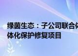 绿茵生态：子公司联合体中标8546.17万元工程林草湿荒一体化保护修复项目