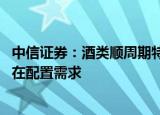 中信证券：酒类顺周期特征明显 并作为消费代表性行业，存在配置需求